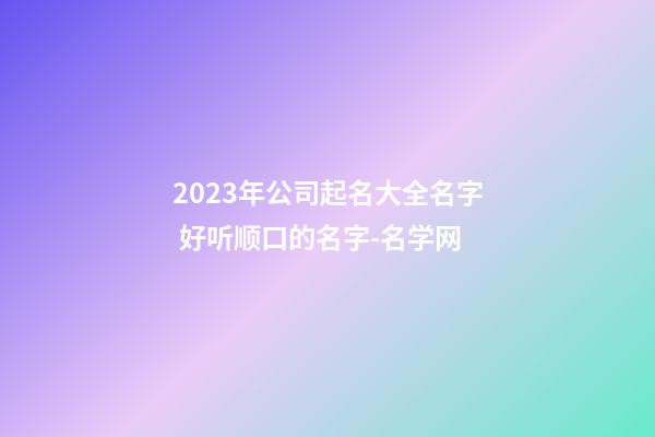 2023年公司起名大全名字 好听顺口的名字-名学网